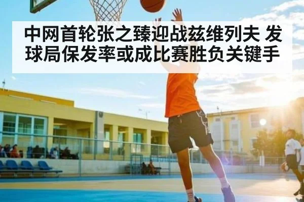 中网首轮张之臻迎战兹维列夫 发球局保发率或成比赛胜负关键手 - kaiyun
